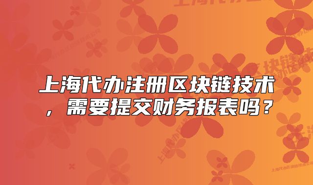 上海代办注册区块链技术,需要提交财务报表吗?