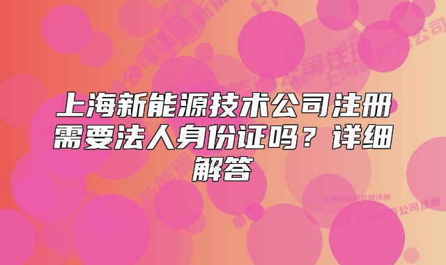 上海新能源技术公司注册需要法人身份证吗?详细解答