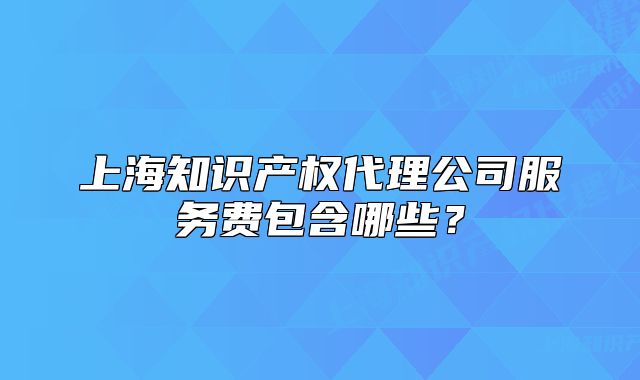 上海知识产权代理公司服务费包含哪些?