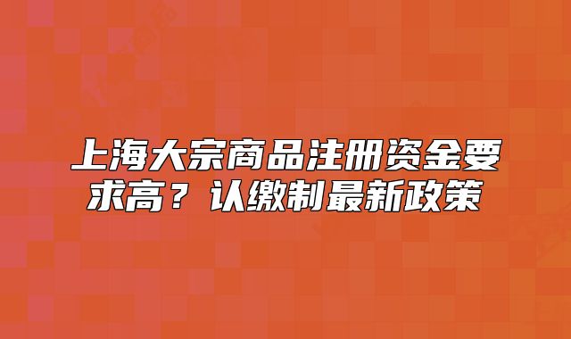 上海大宗商品注册资金要求高?认缴制最新政策