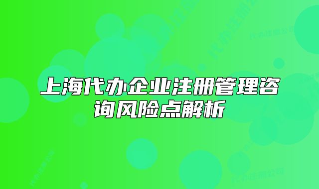 上海代办企业注册管理咨询风险点解析
