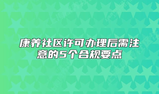 康养社区许可办理后需注意的5个合规要点