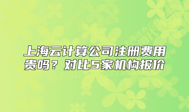 上海云计算公司注册费用贵吗?对比5家机构报价