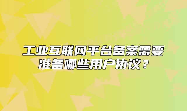 工业互联网平台备案需要准备哪些用户协议?
