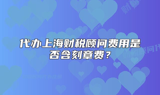 代办上海财税顾问费用是否含刻章费？