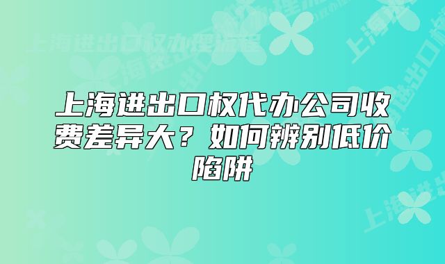 上海进出口权代办公司收费差异大?如何辨别低价陷阱