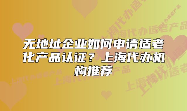 无地址企业如何申请适老化产品认证?上海代办机构推荐