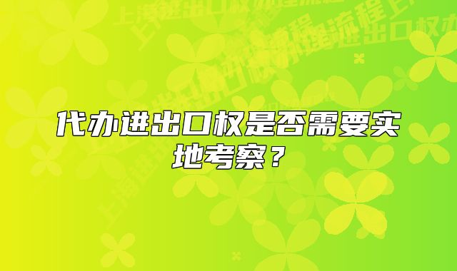 代办进出口权是否需要实地考察?