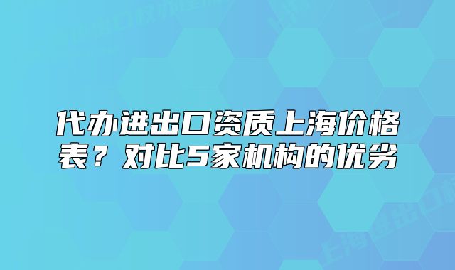 代办进出口资质上海价格表?对比5家机构的优劣