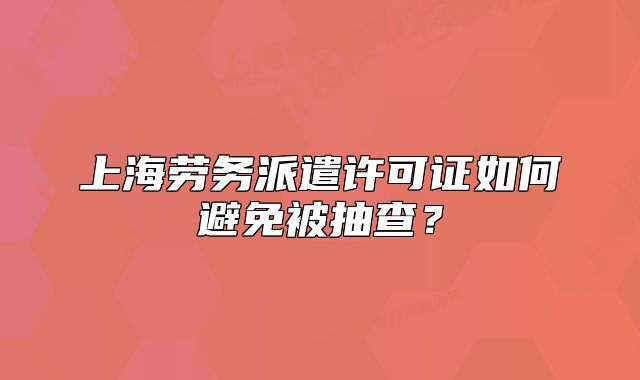 上海劳务派遣许可证如何避免被抽查?