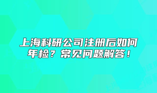 上海科研公司注册后如何年检?常见问题解答!