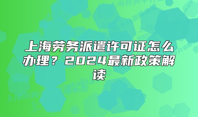 上海劳务派遣许可证怎么办理？2024最新政策解读