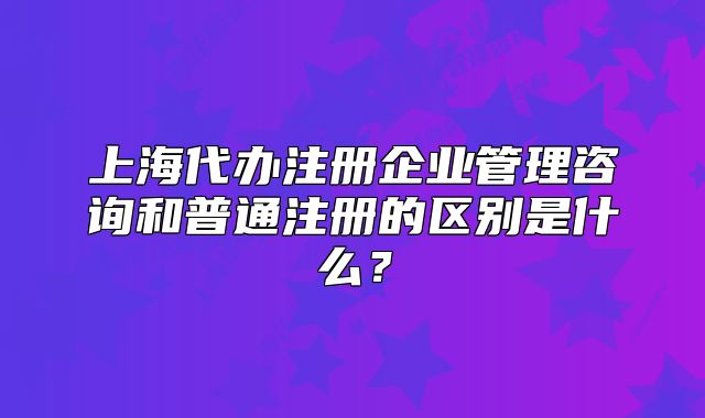 上海代办注册企业管理咨询和普通注册的区别是什么?