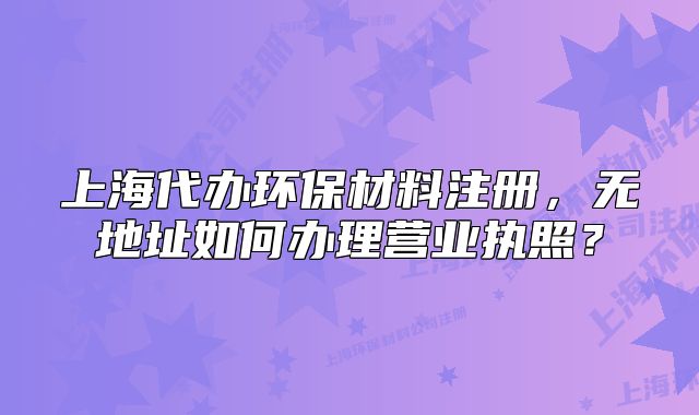 上海代办环保材料注册,无地址如何办理营业执照?
