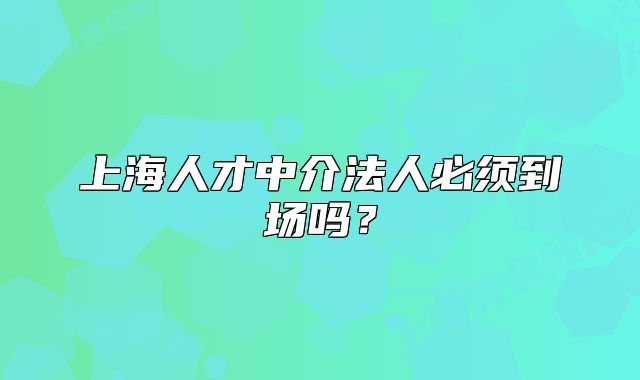 上海人才中介法人必须到场吗?