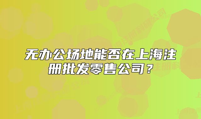 无办公场地能否在上海注册批发零售公司?