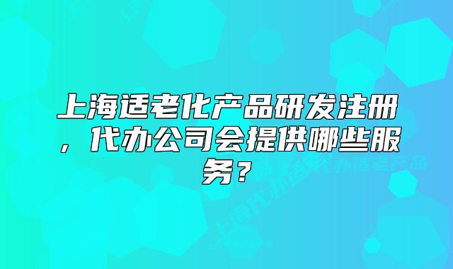 上海适老化产品研发注册,代办公司会提供哪些服务?