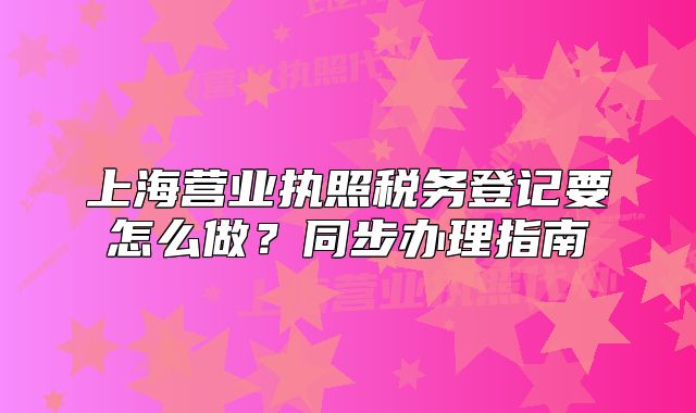 上海营业执照税务登记要怎么做?同步办理指南