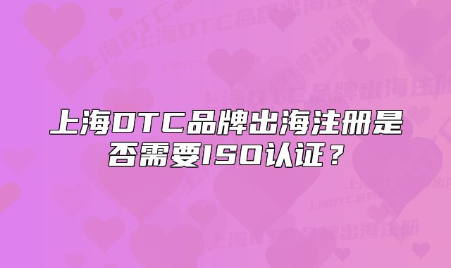 上海DTC品牌出海注册是否需要ISO认证?