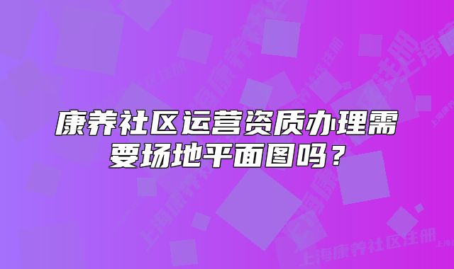 康养社区运营资质办理需要场地平面图吗？