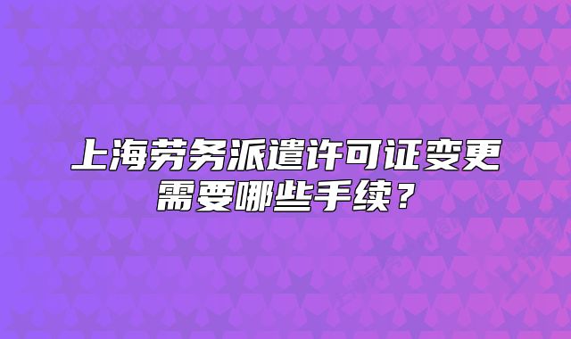 上海劳务派遣许可证变更需要哪些手续?