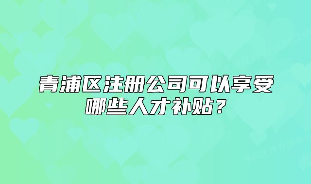 青浦区注册公司可以享受哪些人才补贴?