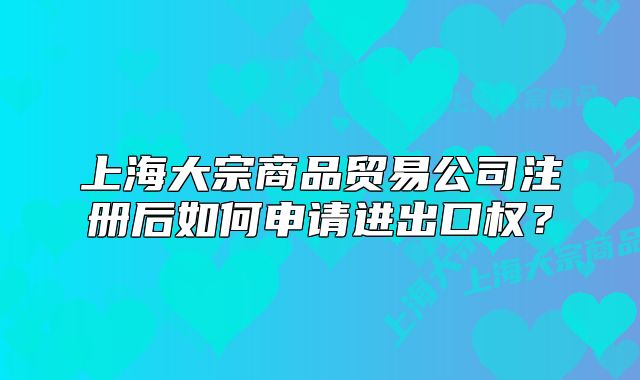 上海大宗商品贸易公司注册后如何申请进出口权？