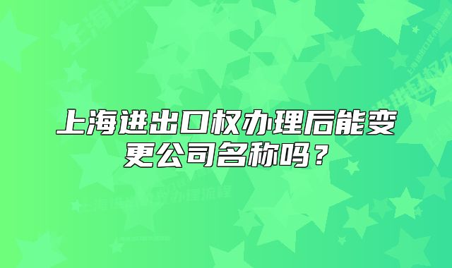 上海进出口权办理后能变更公司名称吗?