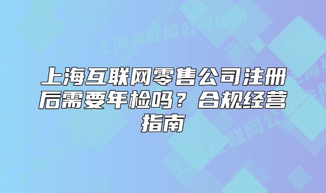 上海互联网零售公司注册后需要年检吗?合规经营指南