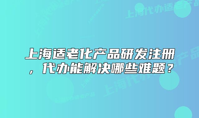 上海适老化产品研发注册,代办能解决哪些难题?