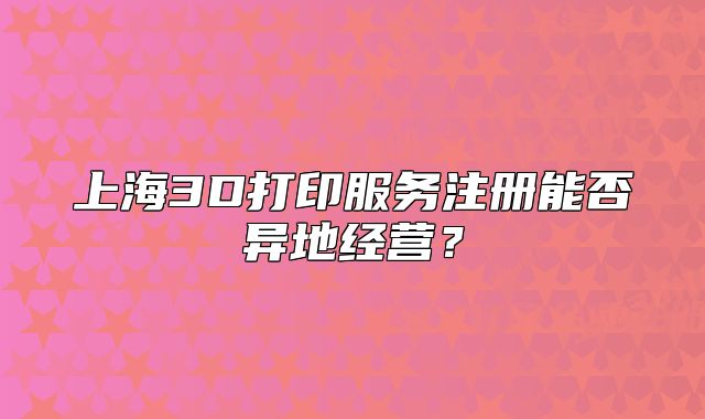 上海3D打印服务注册能否异地经营?