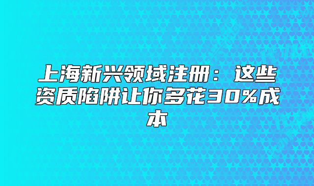 上海新兴领域注册:这些资质陷阱让你多花30%成本