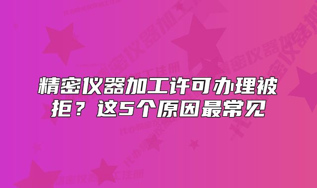 精密仪器加工许可办理被拒?这5个原因最常见