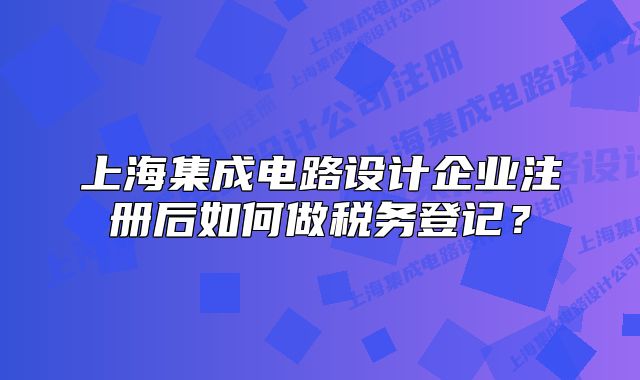 上海集成电路设计企业注册后如何做税务登记?