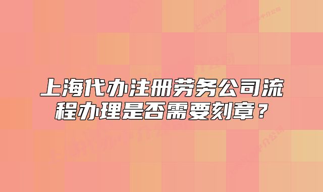 上海代办注册劳务公司流程办理是否需要刻章?