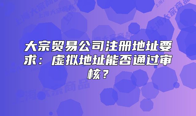 大宗贸易公司注册地址要求:虚拟地址能否通过审核?