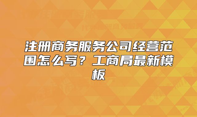 注册商务服务公司经营范围怎么写？工商局最新模板