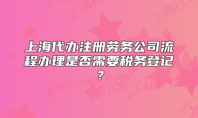 上海代办注册劳务公司流程办理是否需要税务登记?