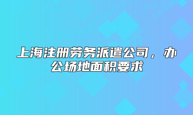 上海注册劳务派遣公司，办公场地面积要求