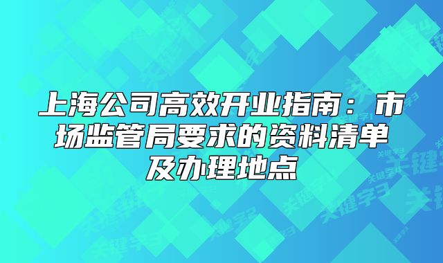 上海公司高效开业指南：市场监管局要求的资料清单及办理地点