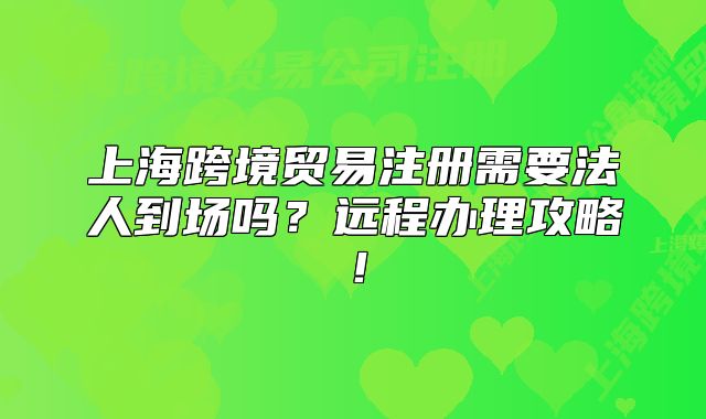 上海跨境贸易注册需要法人到场吗?远程办理攻略!