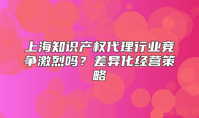 上海知识产权代理行业竞争激烈吗?差异化经营策略