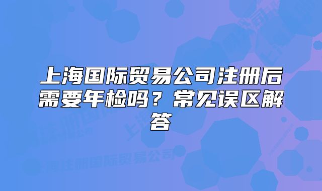 上海国际贸易公司注册后需要年检吗?常见误区解答