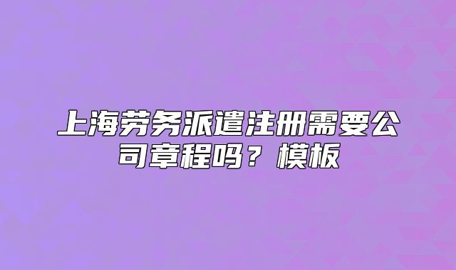 上海劳务派遣注册需要公司章程吗？模板