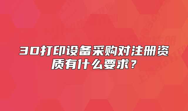 3D打印设备采购对注册资质有什么要求?