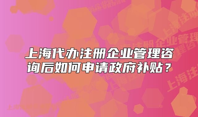 上海代办注册企业管理咨询后如何申请政府补贴?