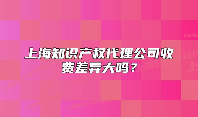 上海知识产权代理公司收费差异大吗？