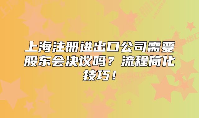 上海注册进出口公司需要股东会决议吗?流程简化技巧!