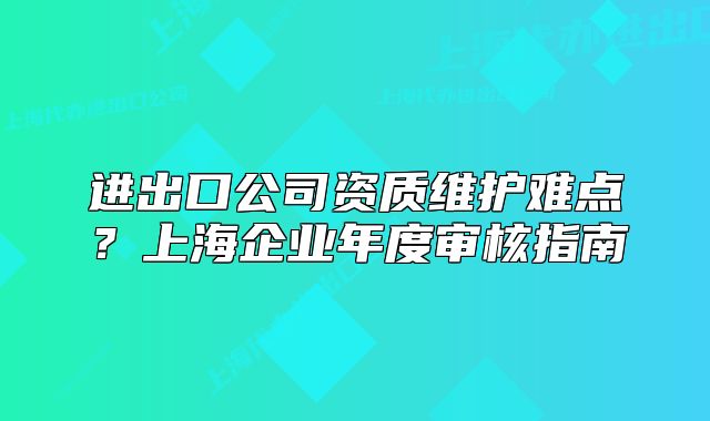 进出口公司资质维护难点?上海企业年度审核指南