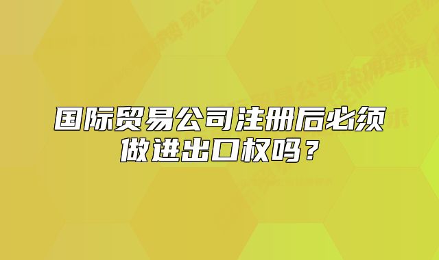 国际贸易公司注册后必须做进出口权吗?